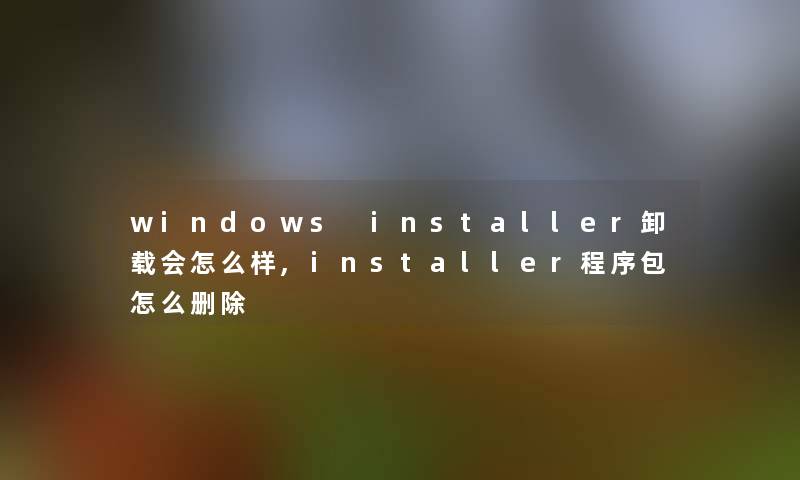 windows installer卸载会怎么样,installer程序包怎么删除