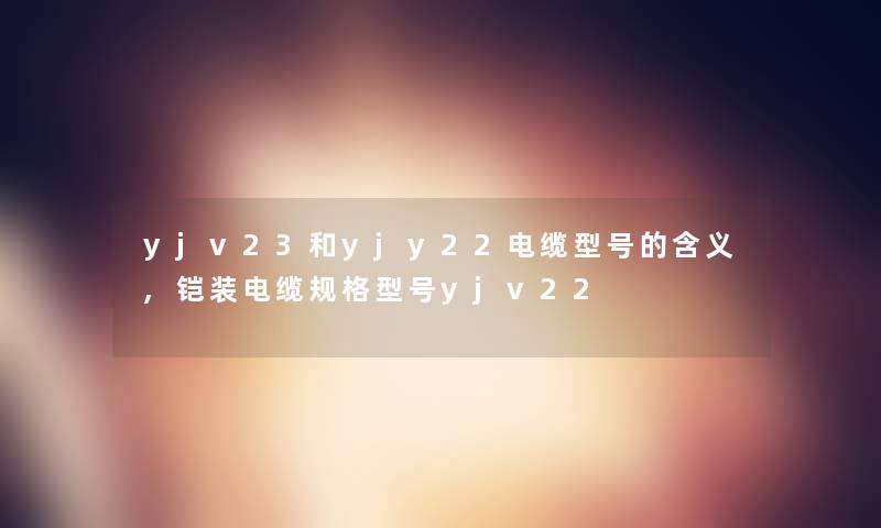 yjv23和yjy22电缆型号的含义,铠装电缆规格型号yjv22