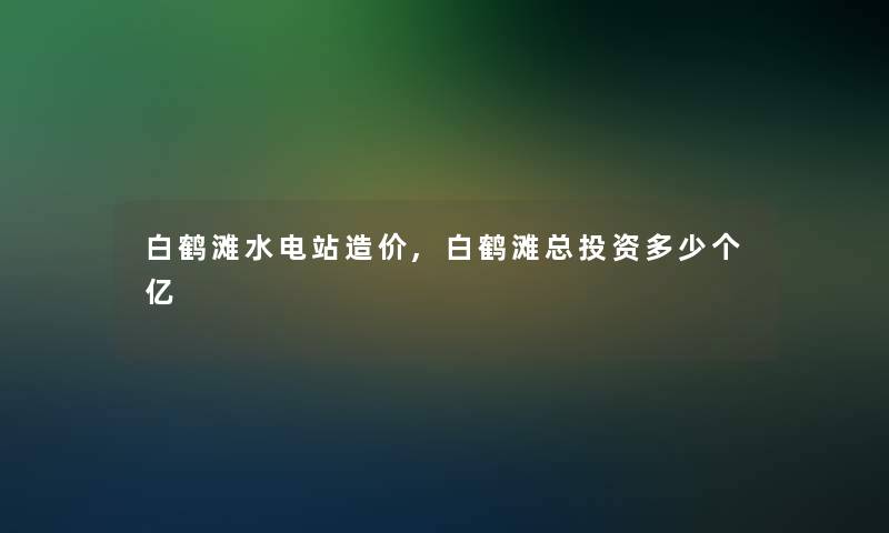 白鹤滩水电站造价,白鹤滩总投资多少个亿