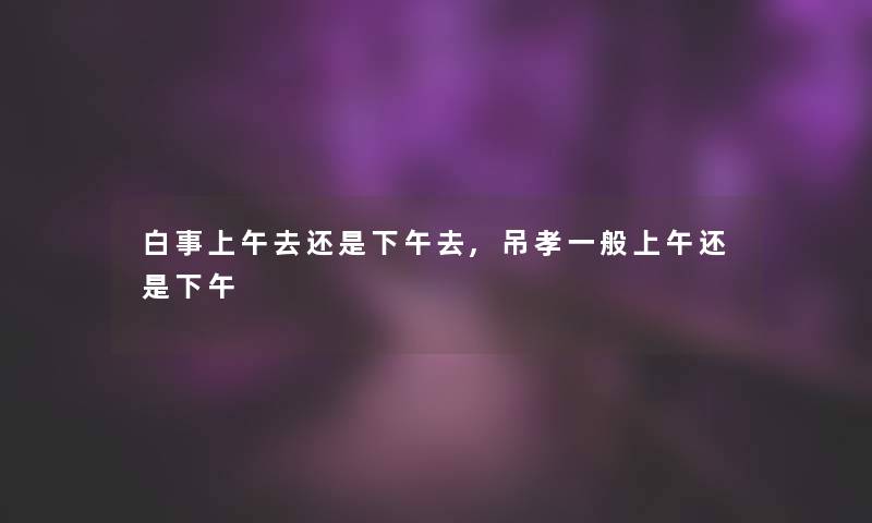 白事上午去还是下午去,吊孝一般上午还是下午