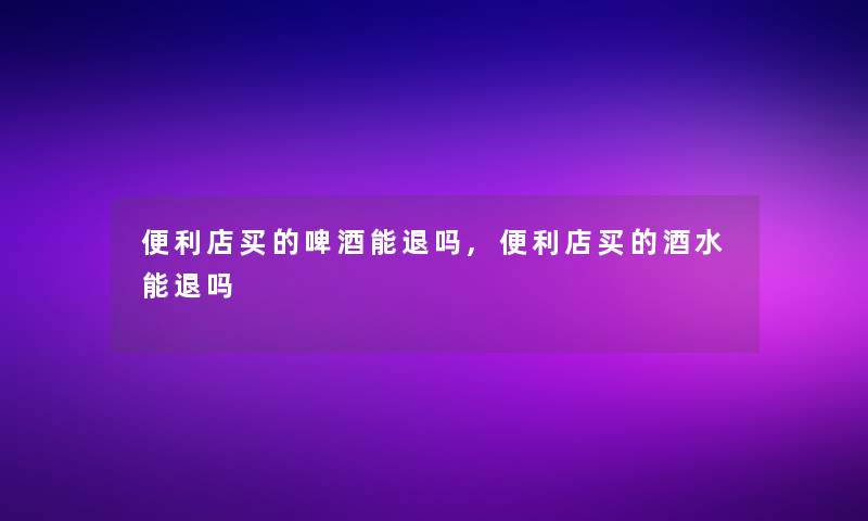 便利店买的啤酒能退吗,便利店买的酒水能退吗