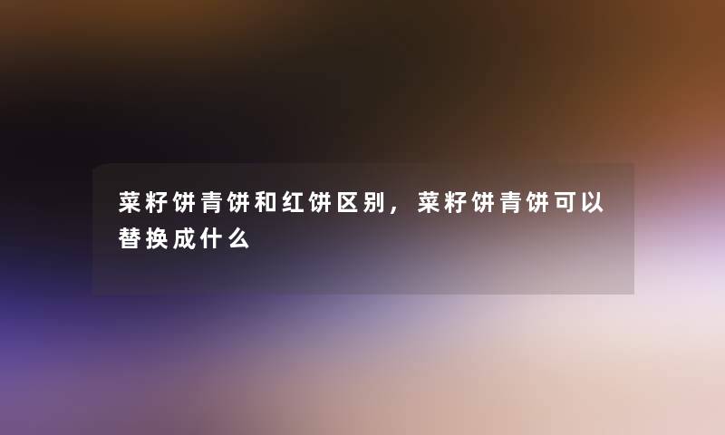 菜籽饼青饼和红饼区别,菜籽饼青饼可以替换成什么