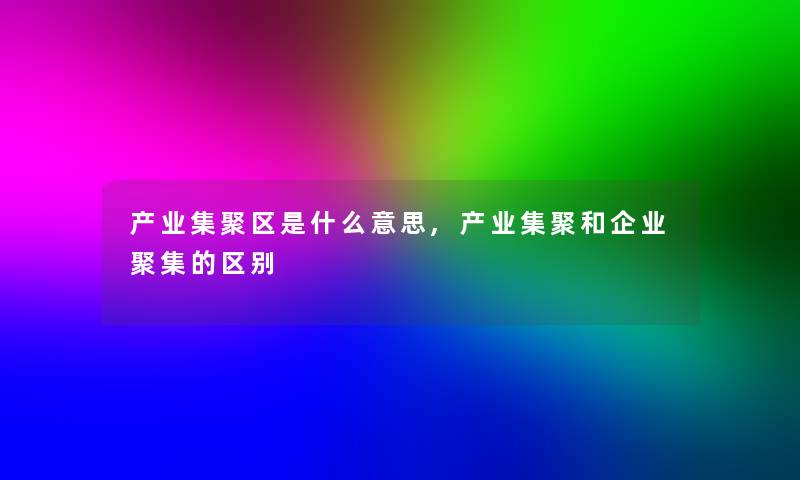 产业集聚区是什么意思,产业集聚和企业聚集的区别