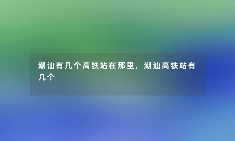 潮汕有几个高铁站在那里,潮汕高铁站有几个