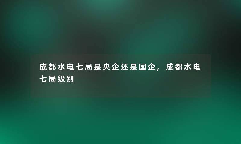 成都水电七局是央企还是国企,成都水电七局级别