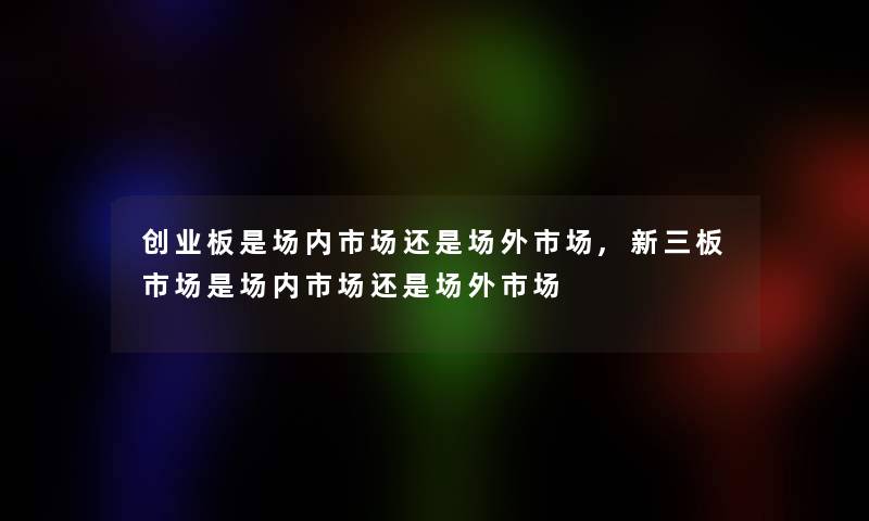 创业板是场内市场还是场外市场,新三板市场是场内市场还是场外市场