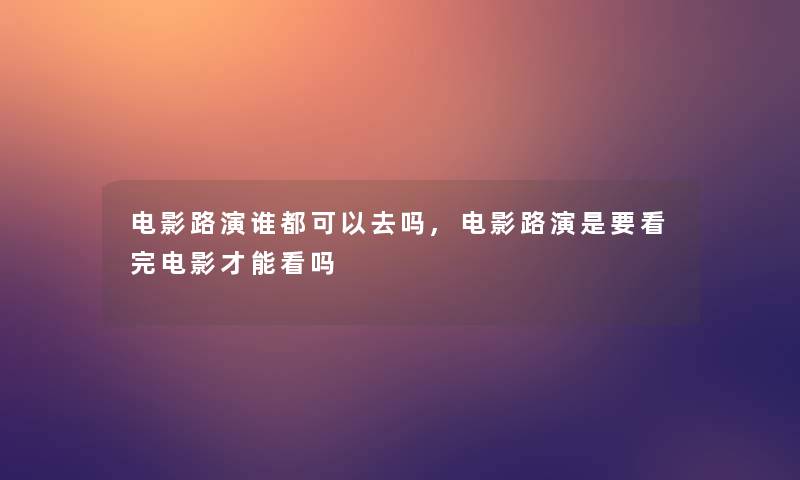 电影路演谁都可以去吗,电影路演是要看完电影才能看吗