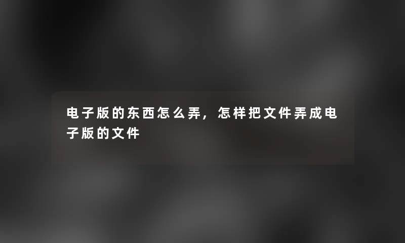 电子版的东西怎么弄,怎样把文件弄成电子版的文件