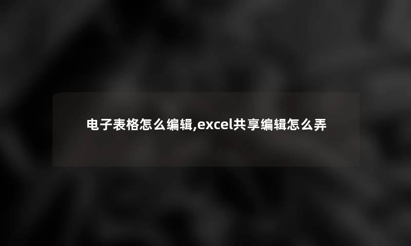 电子表格怎么编辑,excel共享编辑怎么弄