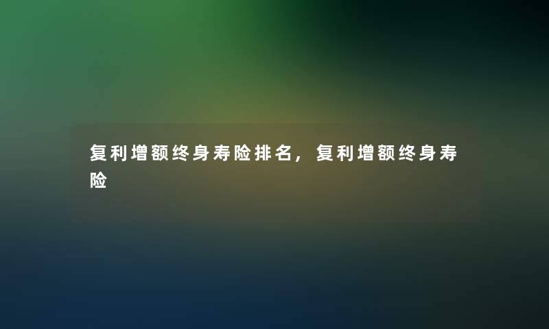 复利增额终身寿险推荐,复利增额终身寿险