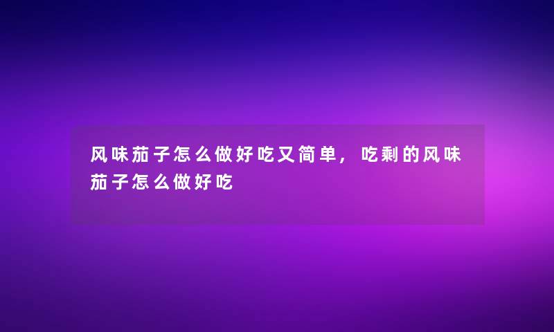 风味茄子怎么做好吃又简单,吃剩的风味茄子怎么做好吃