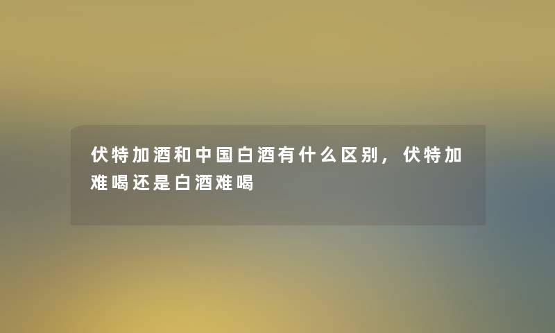 伏特加酒和中国白酒有什么区别,伏特加难喝还是白酒难喝