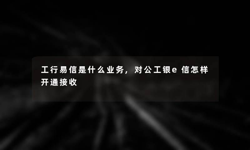 工行易信是什么业务,对公工银e信怎样开通接收