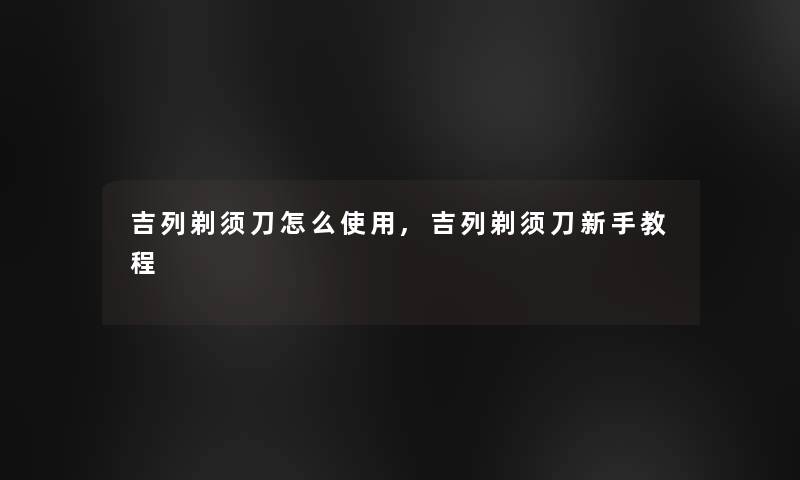 吉列剃须刀怎么使用,吉列剃须刀新手教程