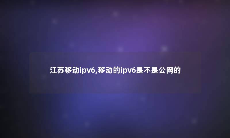 江苏移动ipv6,移动的ipv6是不是公网的