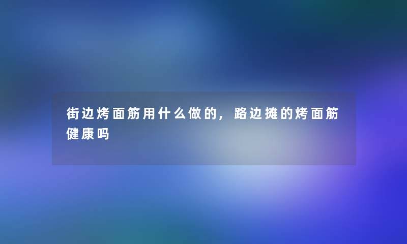 街边烤面筋用什么做的,路边摊的烤面筋健康吗