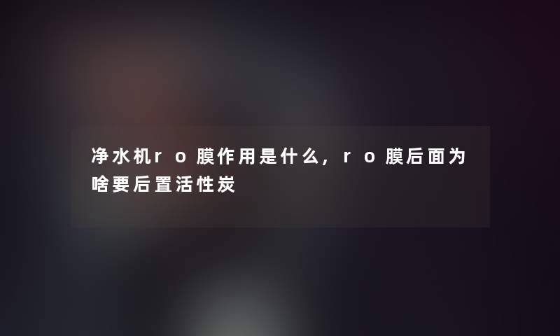 净水机ro膜作用是什么,ro膜后面为啥要后置活性炭