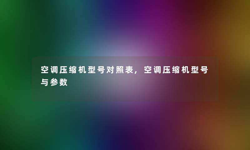 空调压缩机型号对照表,空调压缩机型号与参数