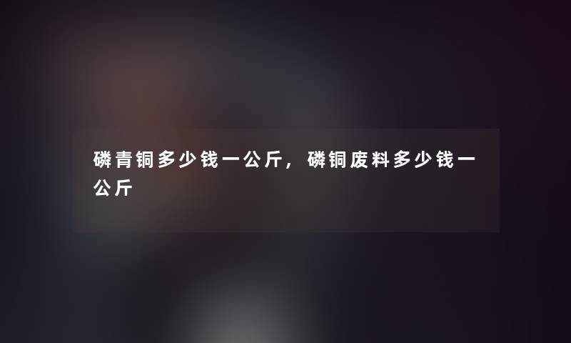 磷青铜多少钱一公斤,磷铜废料多少钱一公斤