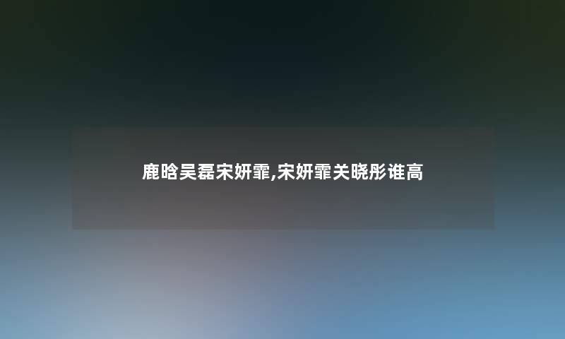 鹿晗吴磊宋妍霏,宋妍霏关晓彤谁高