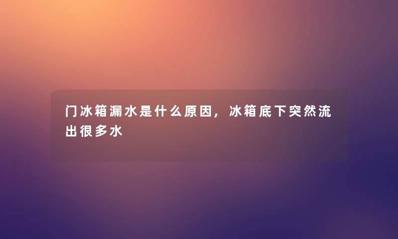 门冰箱漏水是什么原因,冰箱底下突然流出很多水