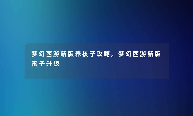 梦幻西游新版养孩子攻略,梦幻西游新版孩子升级