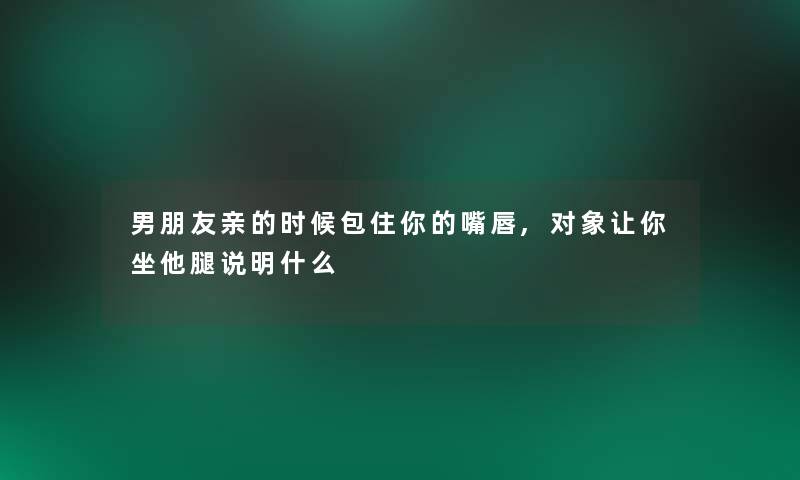 男朋友亲的时候包住你的嘴唇,对象让你坐他腿说明什么