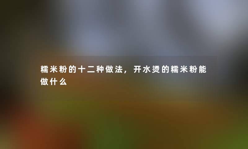 糯米粉的十二种做法,开水烫的糯米粉能做什么