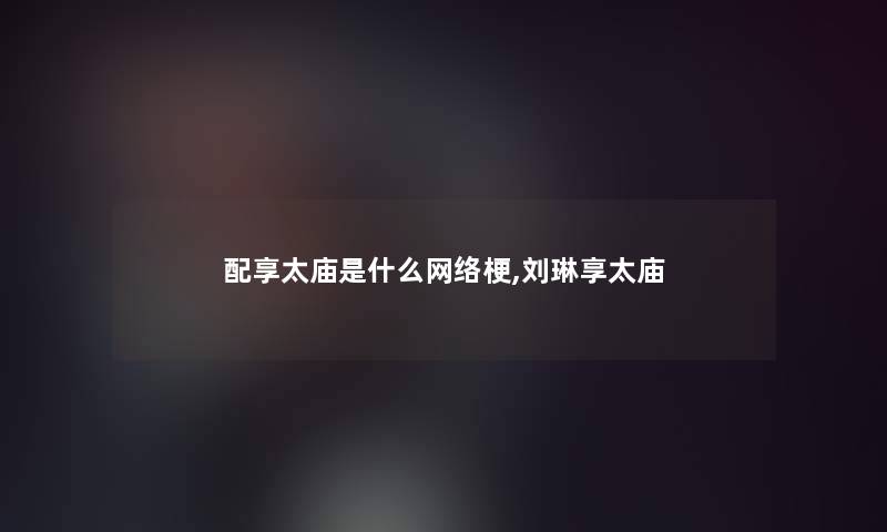 配享太庙是什么网络梗,刘琳享太庙