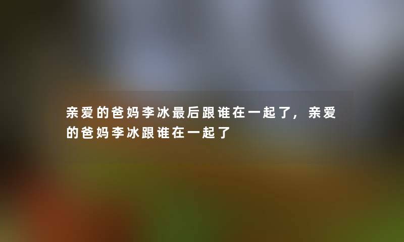 亲爱的爸妈李冰后跟谁在一起了,亲爱的爸妈李冰跟谁在一起了