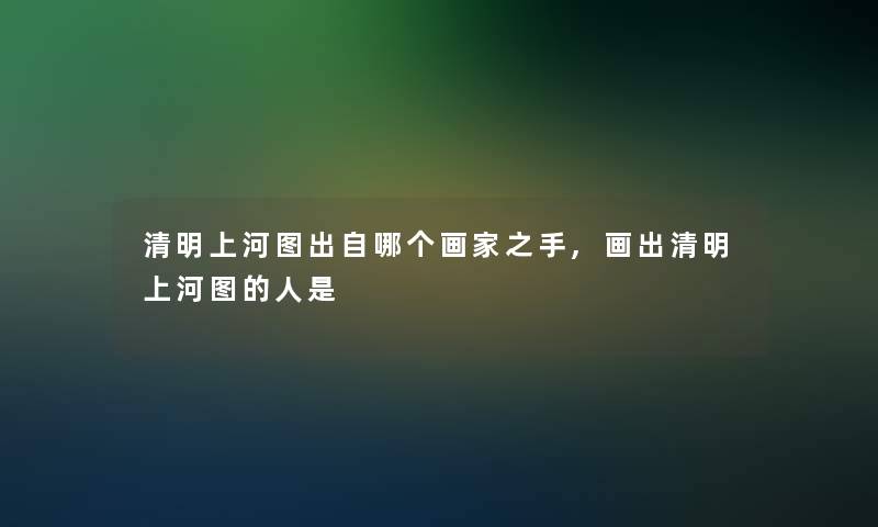 清明上河图出自哪个画家之手,画出清明上河图的人是