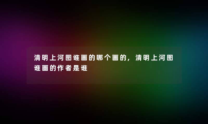 清明上河图谁画的哪个画的,清明上河图谁画的是谁