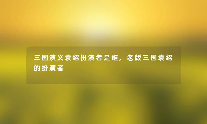 三国演义袁绍扮演者是谁,老版三国袁绍的扮演者