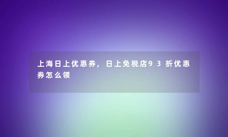 上海日上优惠券,日上免税店93折优惠券怎么领