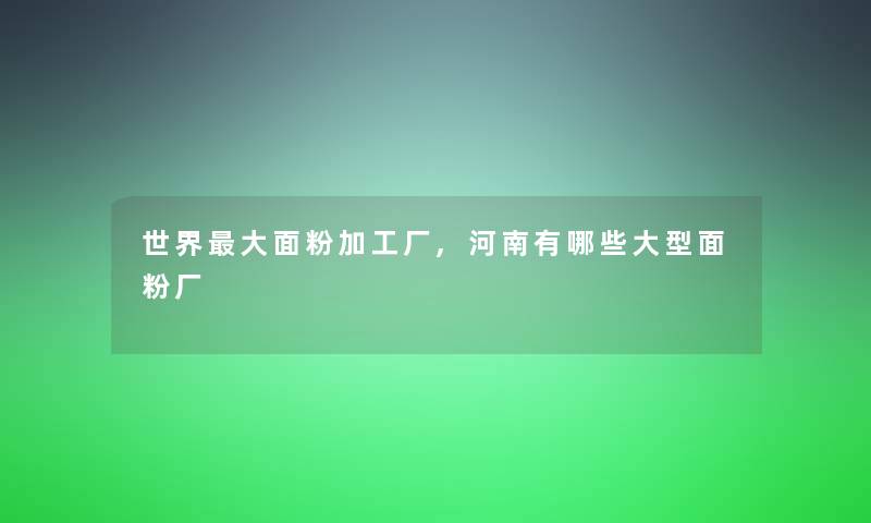 世界大面粉加工厂,河南有哪些大型面粉厂