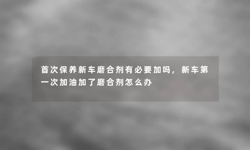 首次保养新车磨合剂有必要加吗,新车第一次加油加了磨合剂怎么办