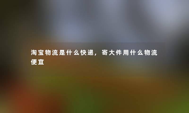 淘宝物流是什么快递,寄大件用什么物流便宜