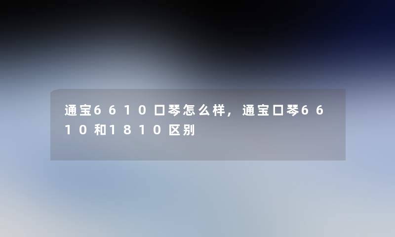 通宝6610口琴怎么样,通宝口琴6610和1810区别