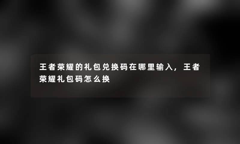 王者荣耀的礼包兑换码在哪里输入,王者荣耀礼包码怎么换