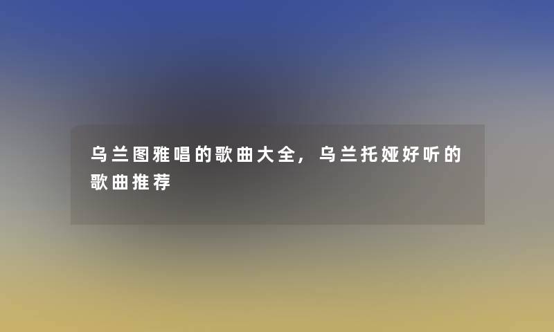 乌兰图雅唱的歌曲大全,乌兰托娅好听的歌曲推荐