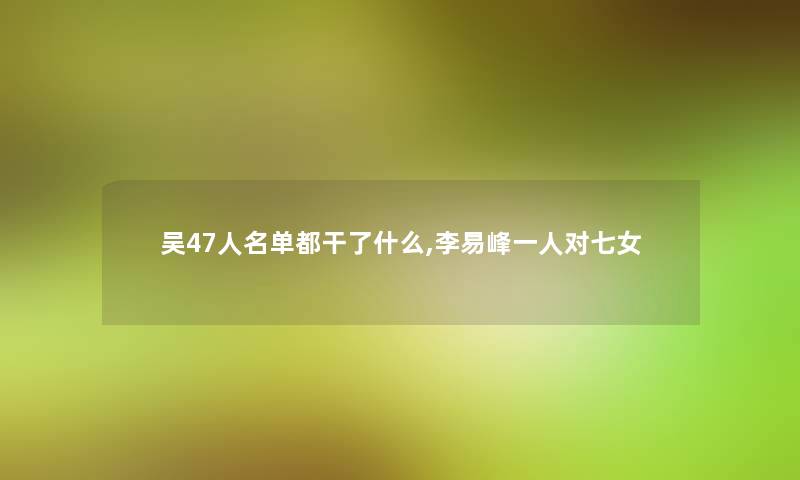 吴47人名单都干了什么,李易峰一人对七女