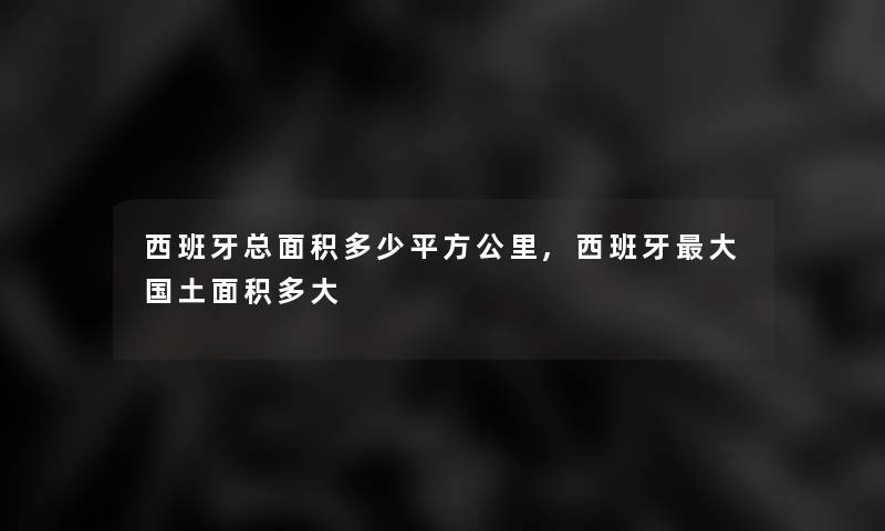 西班牙总面积多少平方公里,西班牙大国土面积多大