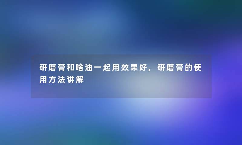 研磨膏和啥油一起用效果好,研磨膏的使用方法讲解