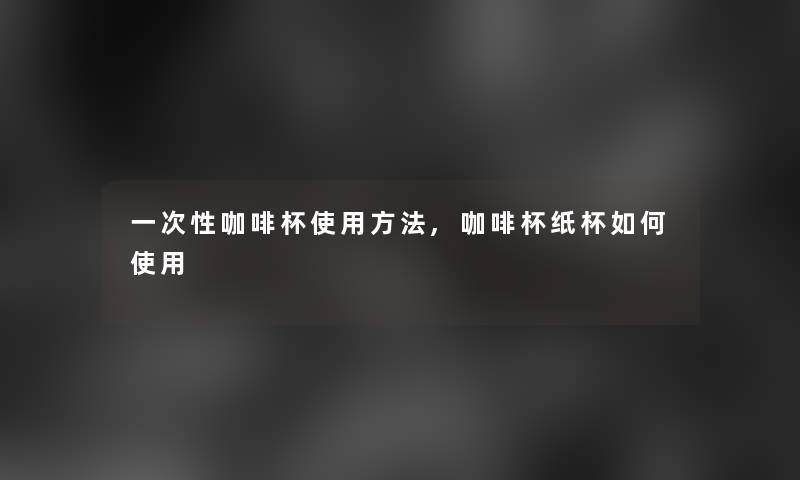 一次性咖啡杯使用方法,咖啡杯纸杯如何使用