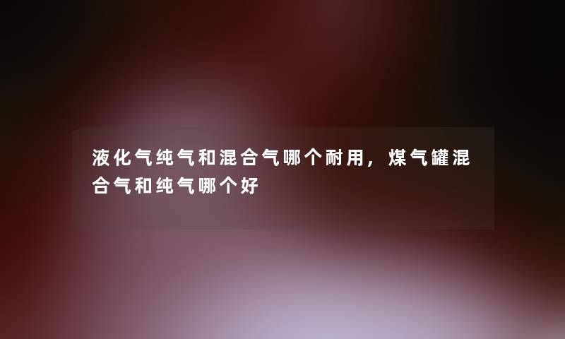 液化气纯气和混合气哪个耐用,煤气罐混合气和纯气哪个好