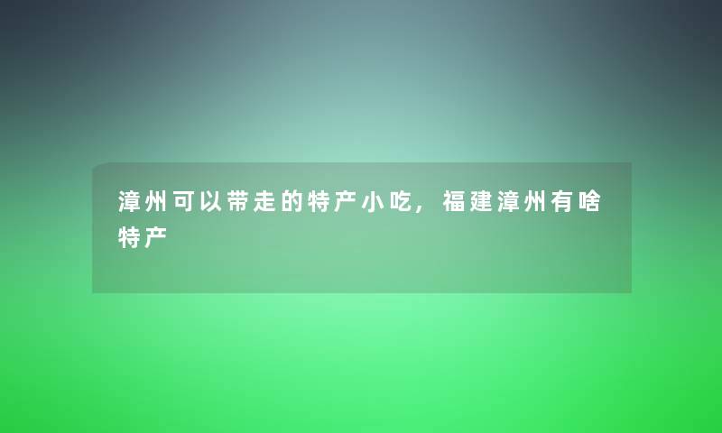 漳州可以带走的特产小吃,福建漳州有啥特产