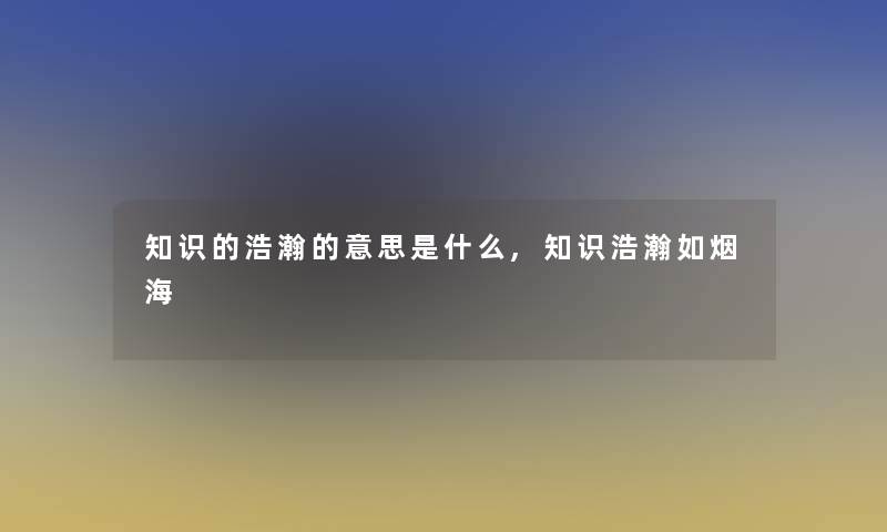 知识的浩瀚的意思是什么,知识浩瀚如烟海