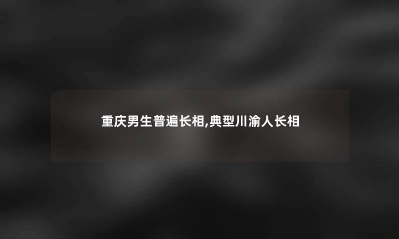 重庆男生普遍长相,典型川渝人长相