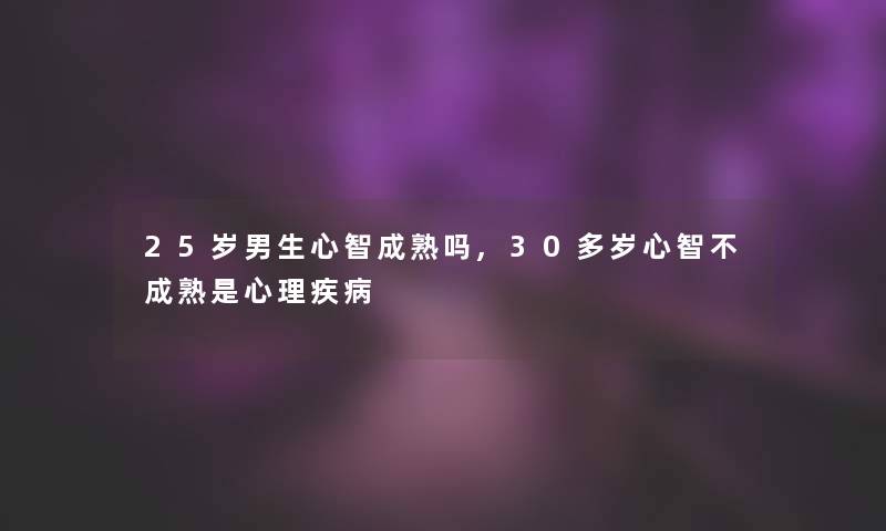 25岁男生心智成熟吗,30多岁心智不成熟是心理疾病