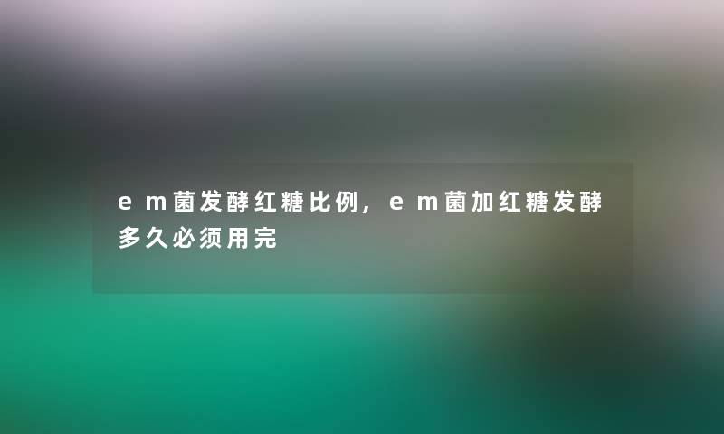 em菌发酵红糖比例,em菌加红糖发酵多久必须用完